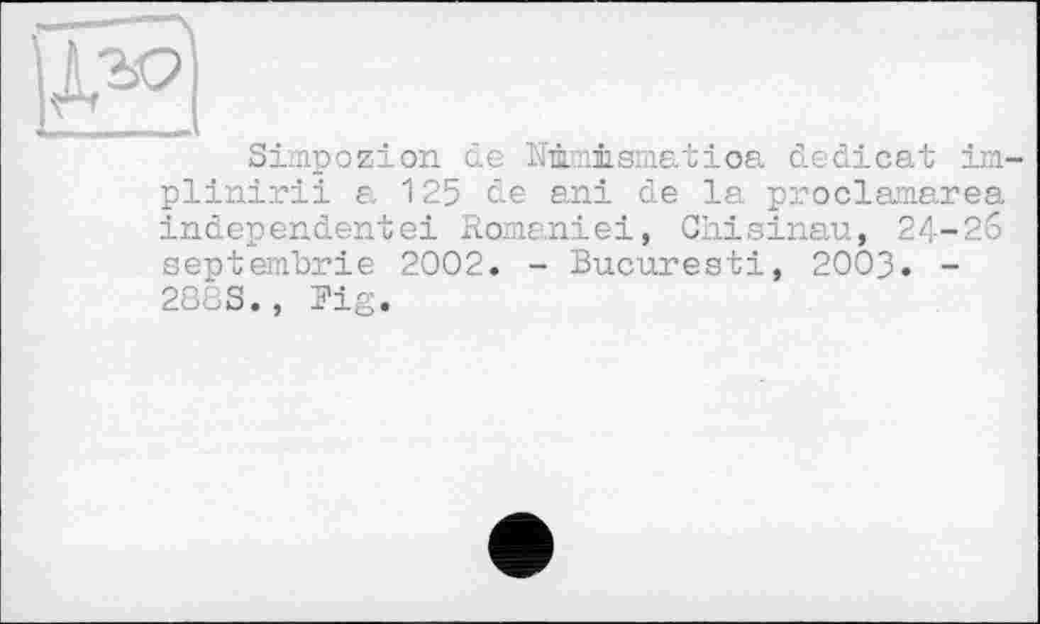 ﻿Simpozion de Nûmismatioa dedicat im-plinirii a 125 de ani de la proclamarea independentei Romaniei, Chisinau, 24-26 septembrie 2002. - Bucuresti, 2003. -288S., Fig.